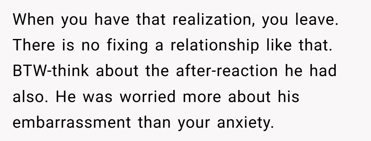 When you have that realization, you leave. There is no fixing a relationship like that. BTW-think about the after-reaction he had also. He was worried more about his embarrassment than...