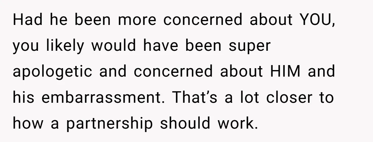 Had he been more concerned about YOU, you likely would have been super apologetic and concerned about HIM and his embarrassment. That’s a lot closer to how a partnership should...