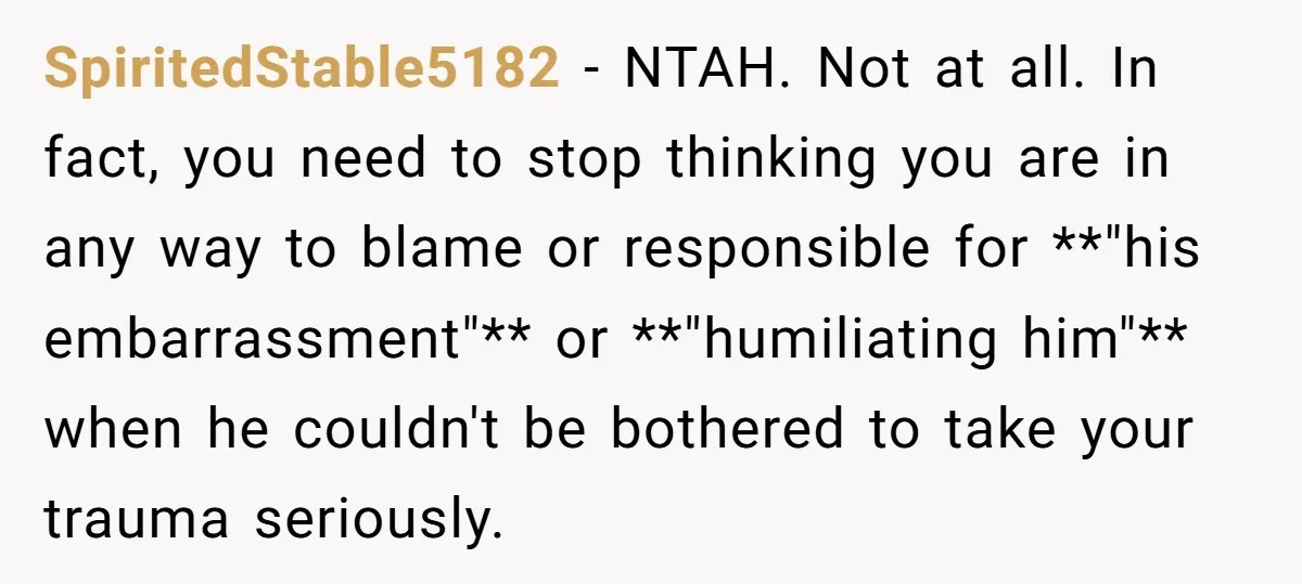SpiritedStable5182 − NTAH. Not at all. In fact, you need to stop thinking you are in any way to blame or responsible for **"his embarrassment"** or **"humiliating him"** when he...