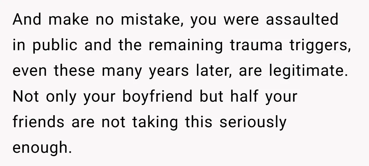 And make no mistake, you were assaulted in public and the remaining trauma triggers, even these many years later, are legitimate. Not only your boyfriend but half your friends are...
