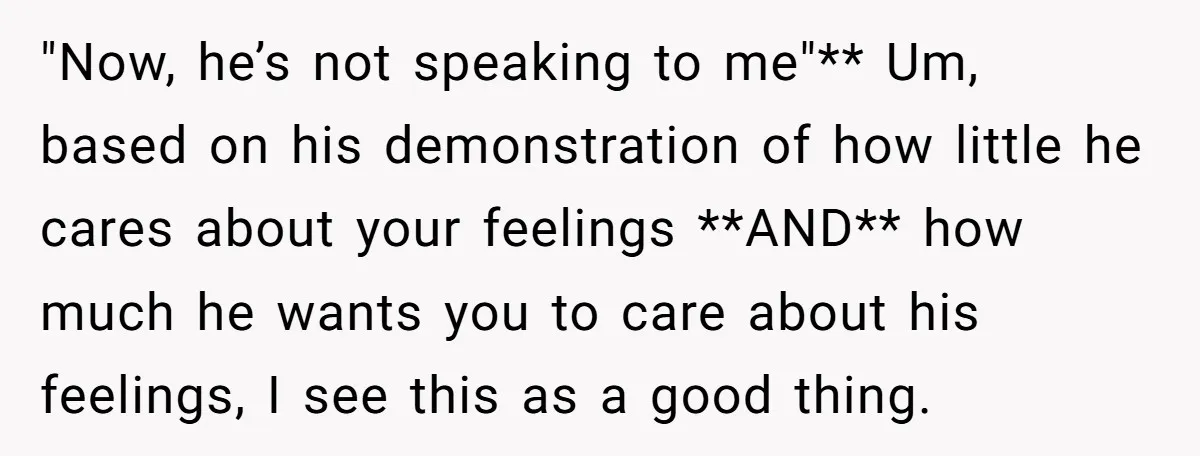 "Now, he’s not speaking to me"** Um, based on his demonstration of how little he cares about your feelings **AND** how much he wants you to care about his feelings,...