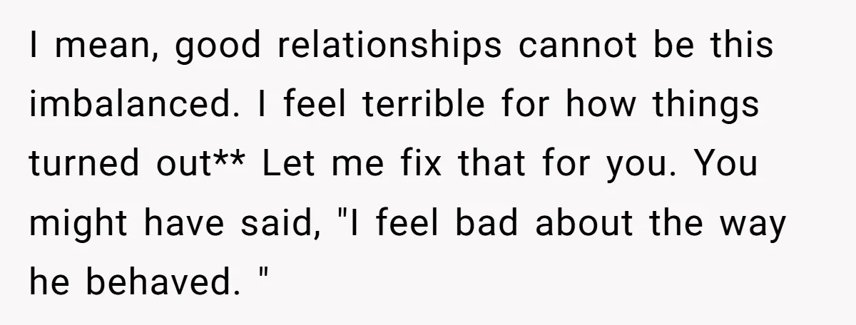 I mean, good relationships cannot be this imbalanced. I feel terrible for how things turned out** Let me fix that for you. You might have said, "I feel bad about...