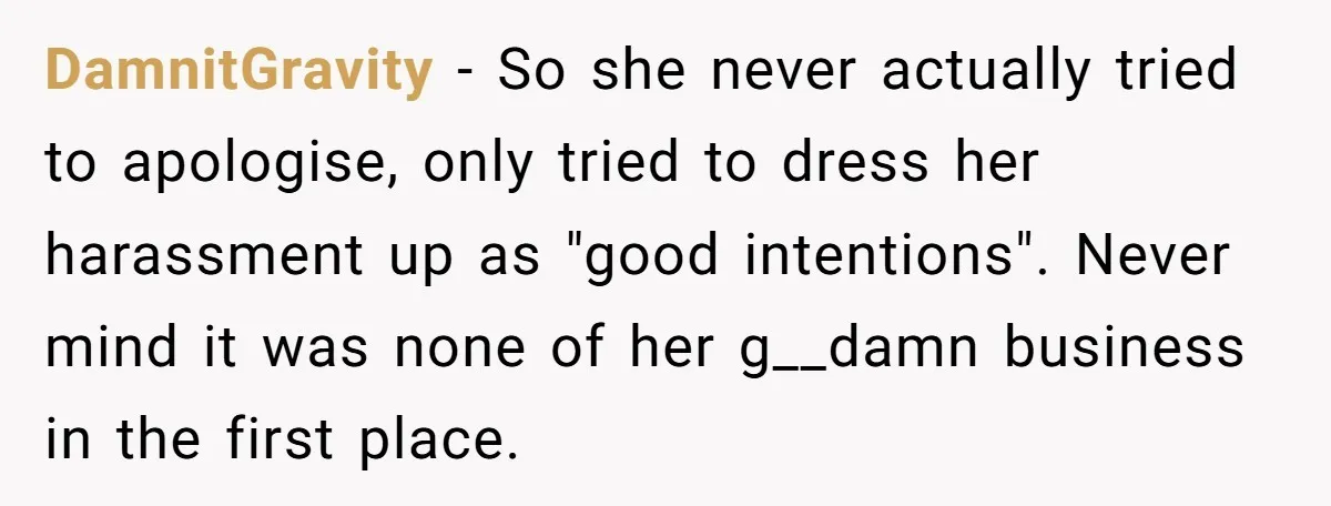 DamnitGravity − So she never actually tried to apologise, only tried to dress her harassment up as "good intentions". Never mind it was none of her g__damn business in the...