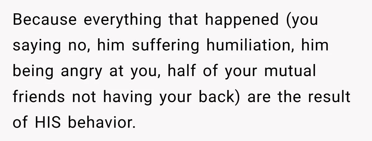 Because everything that happened (you saying no, him suffering humiliation, him being angry at you, half of your mutual friends not having your back) are the result of HIS behavior.
