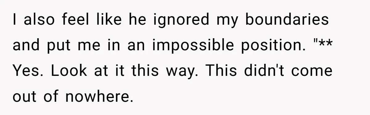 I also feel like he ignored my boundaries and put me in an impossible position. "** Yes. Look at it this way. This didn't come out of nowhere.
