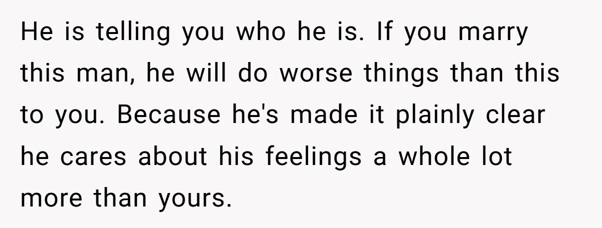 He is telling you who he is. If you marry this man, he will do worse things than this to you. Because he's made it plainly clear he cares about...