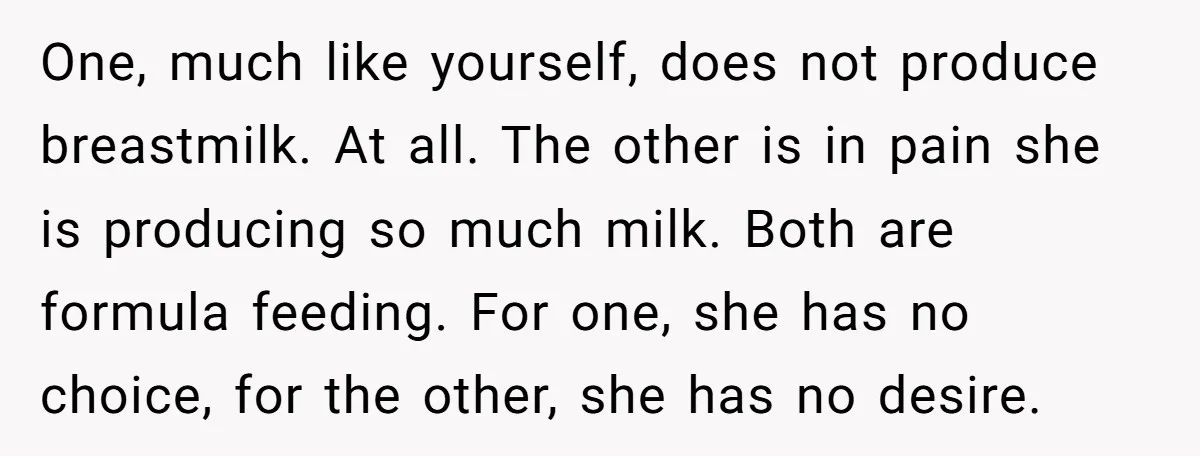 One, much like yourself, does not produce breastmilk. At all. The other is in pain she is producing so much milk. Both are formula feeding. For one, she has no...