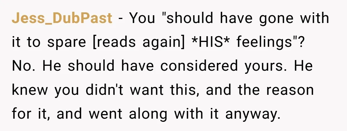 Jess_DubPast − You "should have gone with it to spare [reads again] *HIS* feelings"? No. He should have considered yours. He knew you didn't want this, and the reason for...