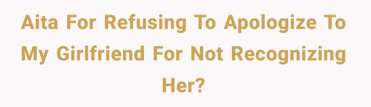 AITA for refusing to apologize to my girlfriend for not recognizing her?