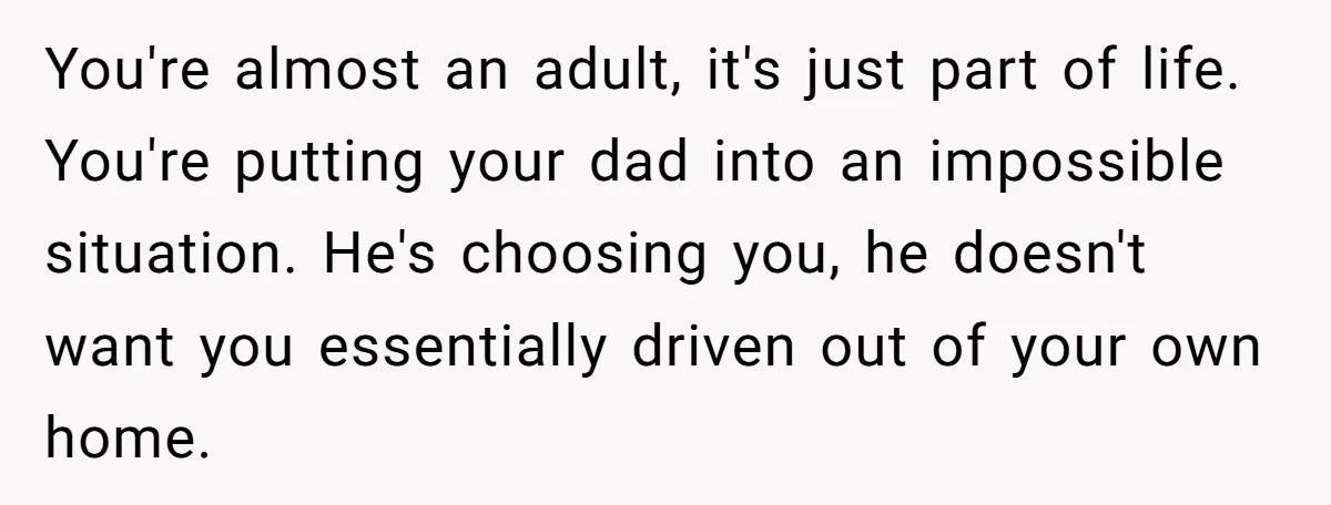 You're almost an adult, it's just part of life. You're putting your dad into an impossible situation. He's choosing you, he doesn't want you essentially driven out of your own...