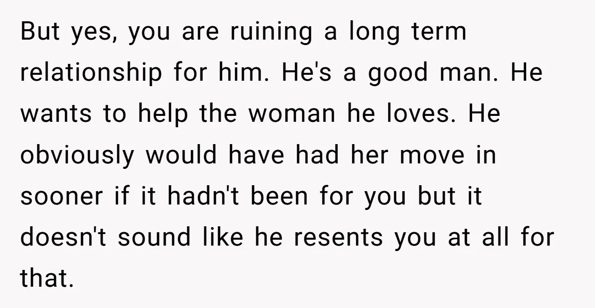 But yes, you are ruining a long term relationship for him. He's a good man. He wants to help the woman he loves. He obviously would have had her move...