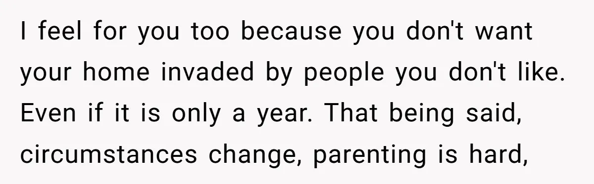 I feel for you too because you don't want your home invaded by people you don't like. Even if it is only a year. That being said, circumstances change, parenting...