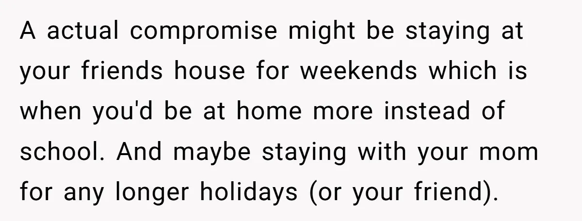 A actual compromise might be staying at your friends house for weekends which is when you'd be at home more instead of school. And maybe staying with your mom for...