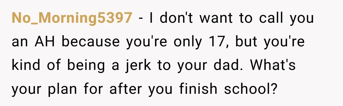 No_Morning5397 - I don't want to call you an AH because you're only 17, but you're kind of being a jerk to your dad. What's your plan for after you...