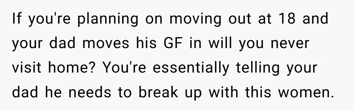 If you're planning on moving out at 18 and your dad moves his GF in will you never visit home? You're essentially telling your dad he needs to break up...