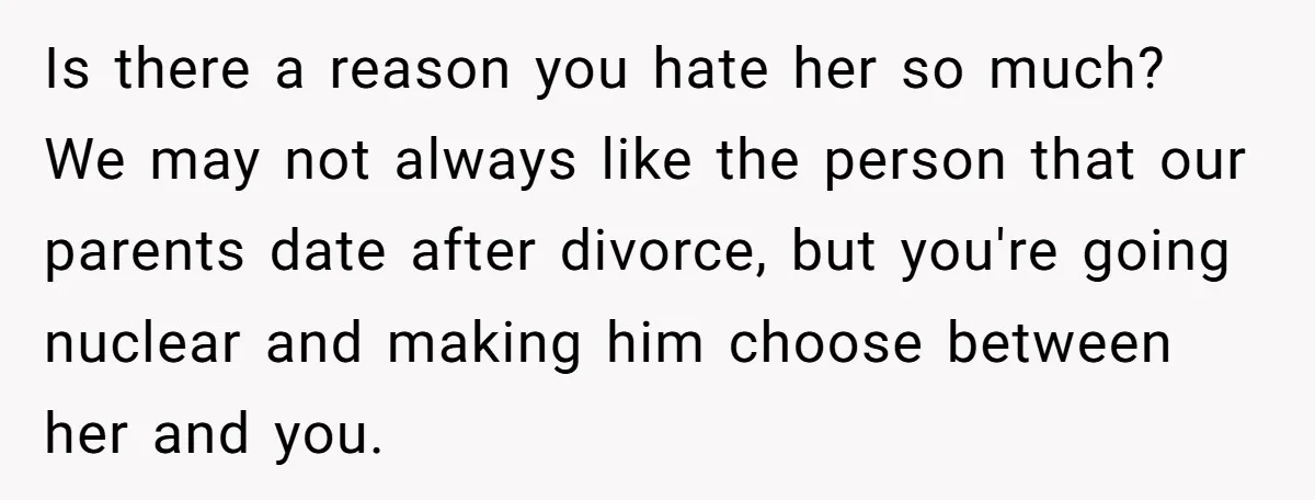 Is there a reason you hate her so much? We may not always like the person that our parents date after divorce, but you're going nuclear and making him choose...