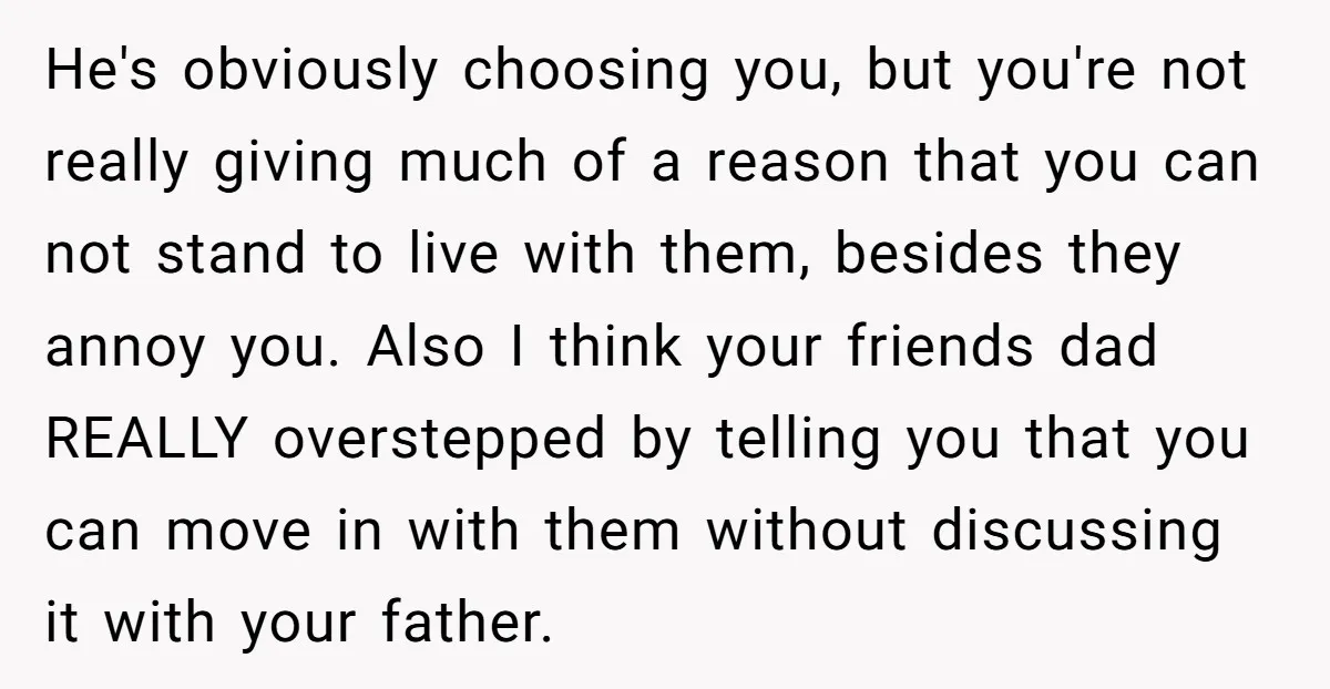 He's obviously choosing you, but you're not really giving much of a reason that you can not stand to live with them, besides they annoy you. Also I think your...