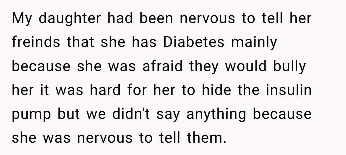 My daughter had been nervous to tell her freinds that she has Diabetes mainly because she was afraid they would bully her it was hard for her to hide the...
