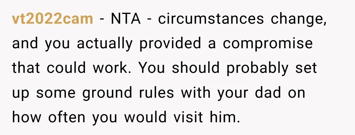 vt2022cam - NTA - circumstances change, and you actually provided a compromise that could work. You should probably set up some ground rules with your dad on how often you...