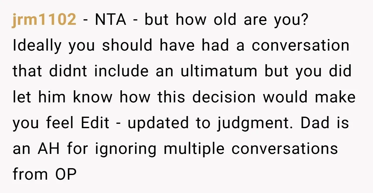 jrm1102 - NTA - but how old are you? Ideally you should have had a conversation that didnt include an ultimatum but you did let him know how this decision...