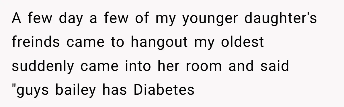 A few day a few of my younger daughter's freinds came to hangout my oldest suddenly came into her room and said "guys bailey has Diabetes
