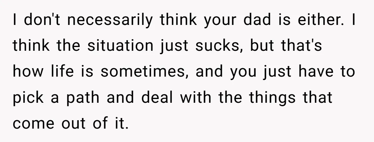 I don't necessarily think your dad is either. I think the situation just sucks, but that's how life is sometimes, and you just have to pick a path and deal...