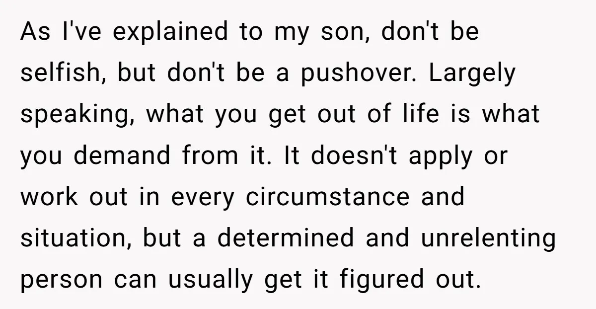 As I've explained to my son, don't be selfish, but don't be a pushover. Largely speaking, what you get out of life is what you demand from it. It doesn't...