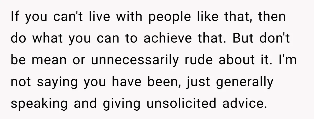If you can't live with people like that, then do what you can to achieve that. But don't be mean or unnecessarily rude about it. I'm not saying you have...