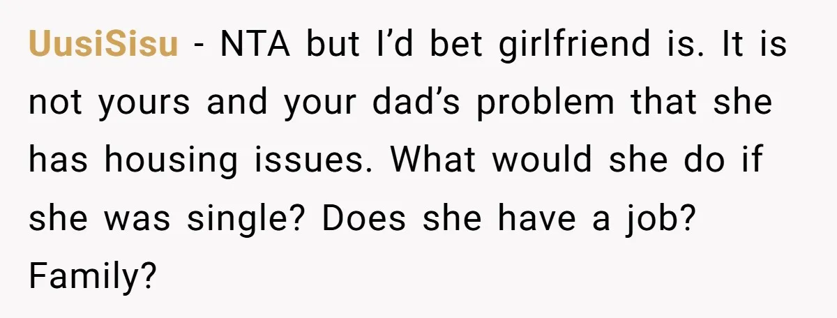 UusiSisu - NTA but I’d bet girlfriend is. It is not yours and your dad’s problem that she has housing issues. What would she do if she was single? Does...