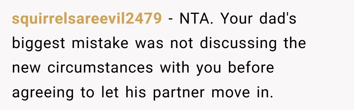 squirrelsareevil2479 - NTA. Your dad's biggest mistake was not discussing the new circumstances with you before agreeing to let his partner move in.