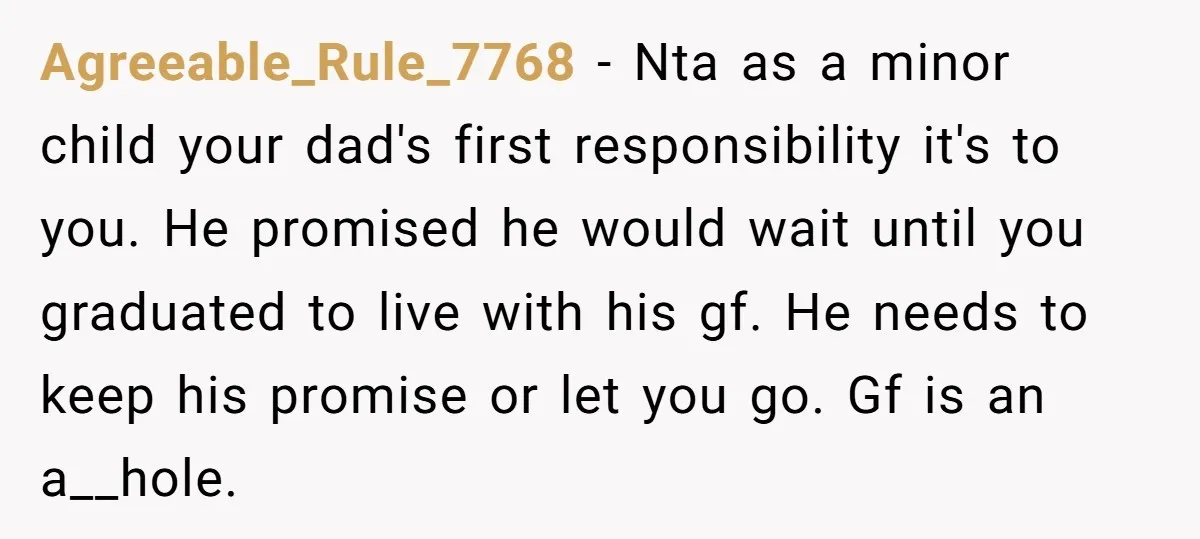 Agreeable_Rule_7768 - Nta as a minor child your dad's first responsibility it's to you. He promised he would wait until you graduated to live with his gf. He needs to...