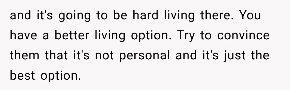 and it's going to be hard living there. You have a better living option. Try to convince them that it's not personal and it's just the best option.