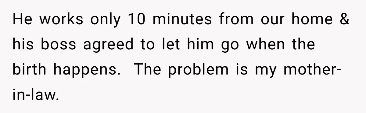 He works only 10 minutes from our home & his boss agreed to let him go when the birth happens.  The problem is my mother-in-law.