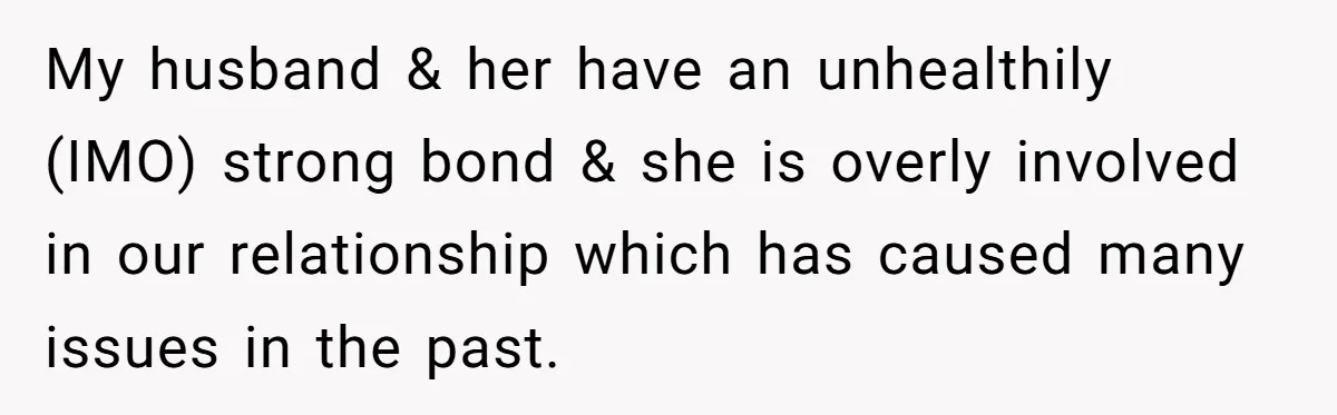 My husband & her have an unhealthily (IMO) strong bond & she is overly involved in our relationship which has caused many issues in the past.