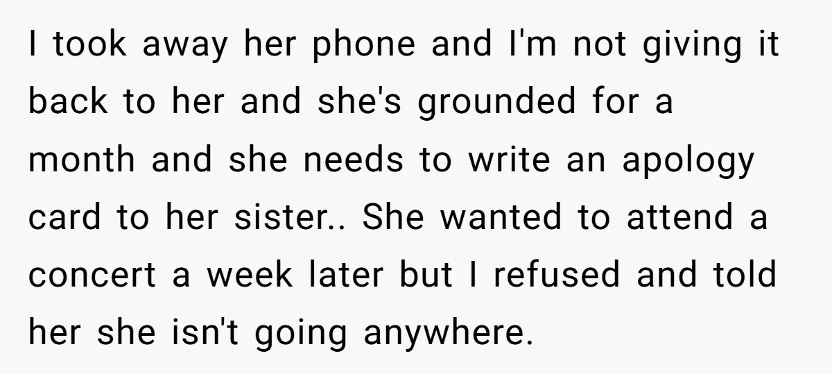 I took away her phone and I'm not giving it back to her and she's grounded for a month and she needs to write an apology card to her sister.....
