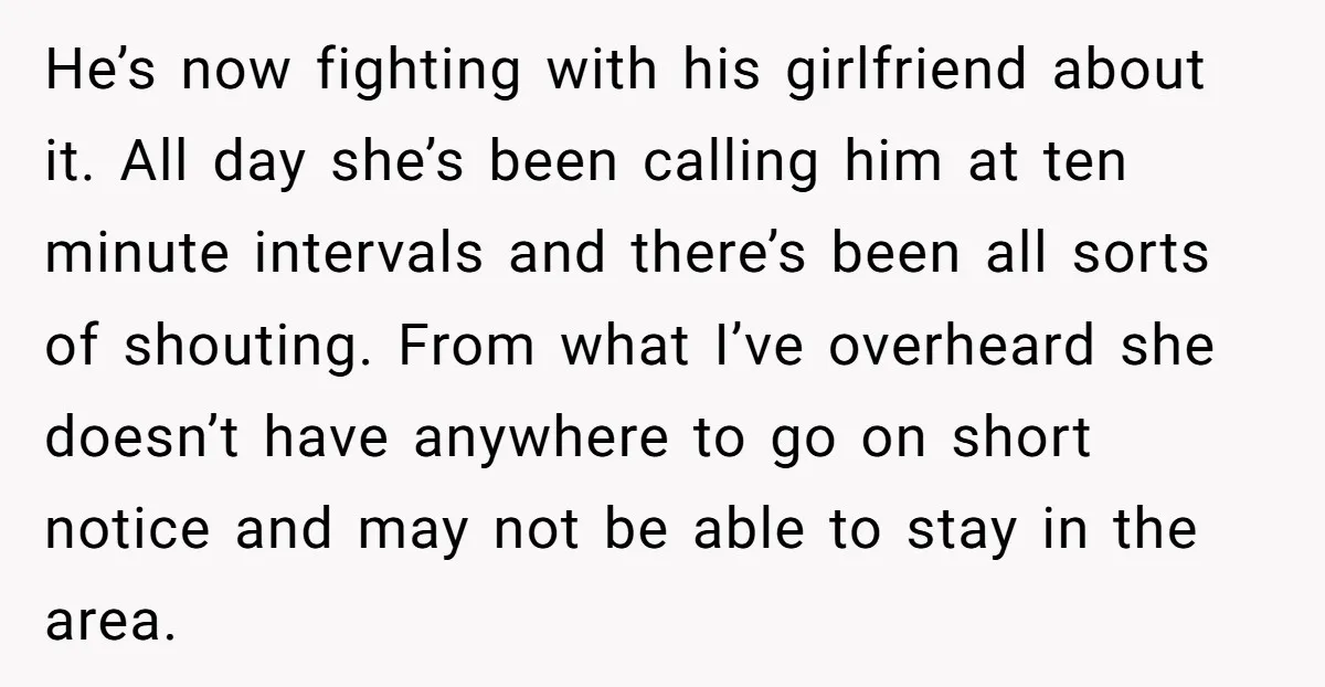 He’s now fighting with his girlfriend about it. All day she’s been calling him at ten minute intervals and there’s been all sorts of shouting. From what I’ve overheard she...