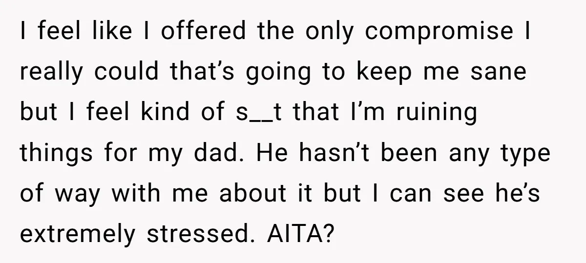 I feel like I offered the only compromise I really could that’s going to keep me sane but I feel kind of s__t that I’m ruining things for my dad....