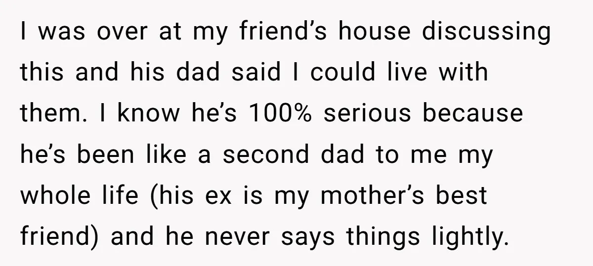 I was over at my friend’s house discussing this and his dad said I could live with them. I know he’s 100% serious because he’s been like a second dad...
