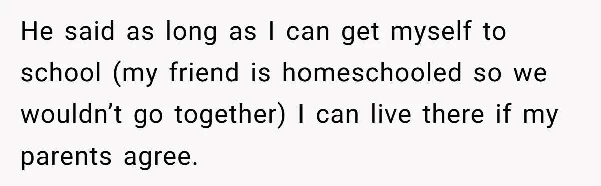 He said as long as I can get myself to school (my friend is homeschooled so we wouldn’t go together) I can live there if my parents agree.