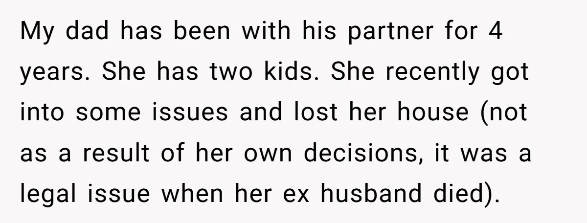 My dad has been with his partner for 4 years. She has two kids. She recently got into some issues and lost her house (not as a result of her...