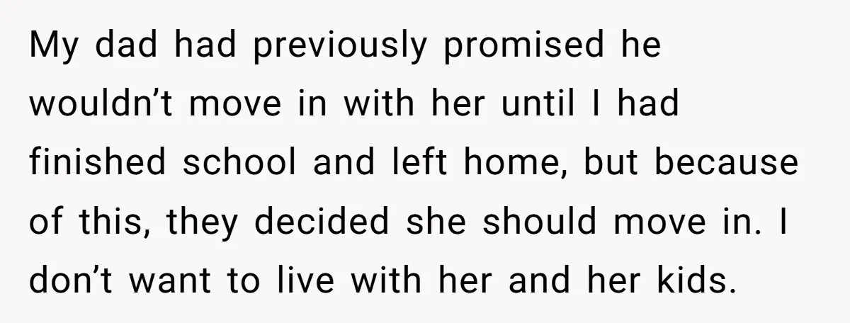 My dad had previously promised he wouldn’t move in with her until I had finished school and left home, but because of this, they decided she should move in. I...