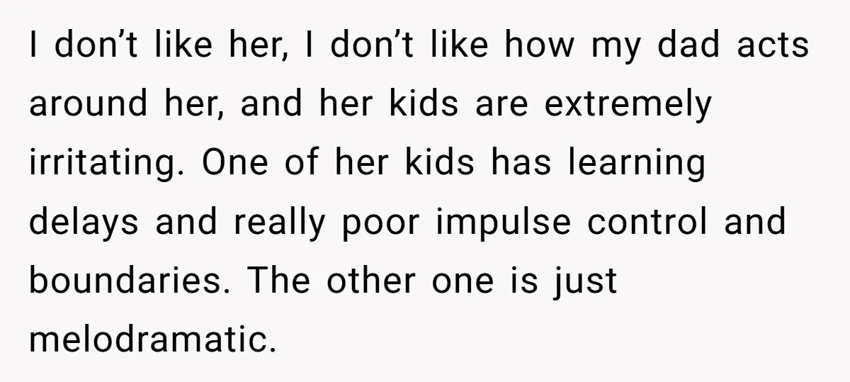 I don’t like her, I don’t like how my dad acts around her, and her kids are extremely irritating. One of her kids has learning delays and really poor impulse...