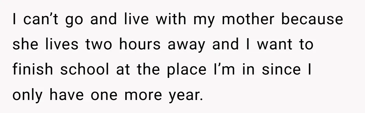 I can’t go and live with my mother because she lives two hours away and I want to finish school at the place I’m in since I only have one...