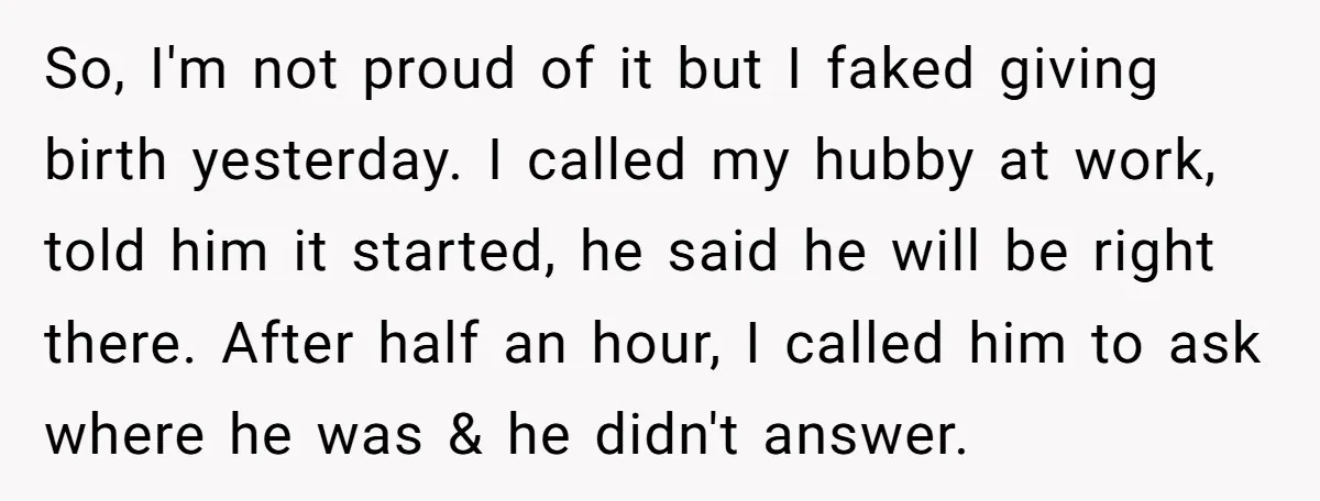 So, I'm not proud of it but I faked giving birth yesterday. I called my hubby at work, told him it started, he said he will be right there. After...