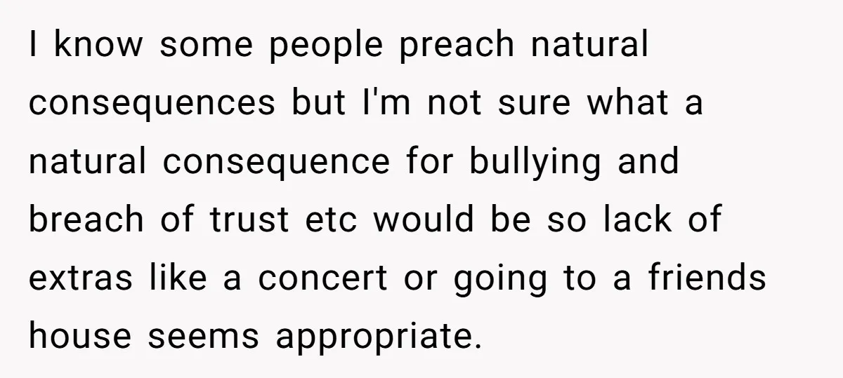 I know some people preach natural consequences but I'm not sure what a natural consequence for bullying and breach of trust etc would be so lack of extras like a...