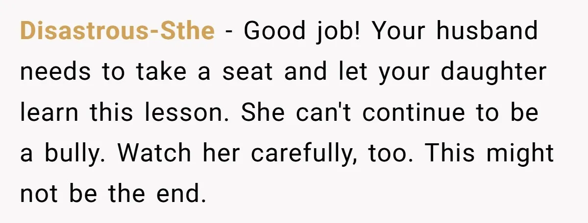 Disastrous-Sthe − Good job! Your husband needs to take a seat and let your daughter learn this lesson. She can't continue to be a bully. Watch her carefully, too. This...