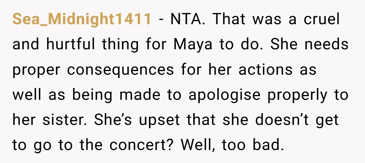 Sea_Midnight1411 − NTA. That was a cruel and hurtful thing for Maya to do. She needs proper consequences for her actions as well as being made to apologise properly to...