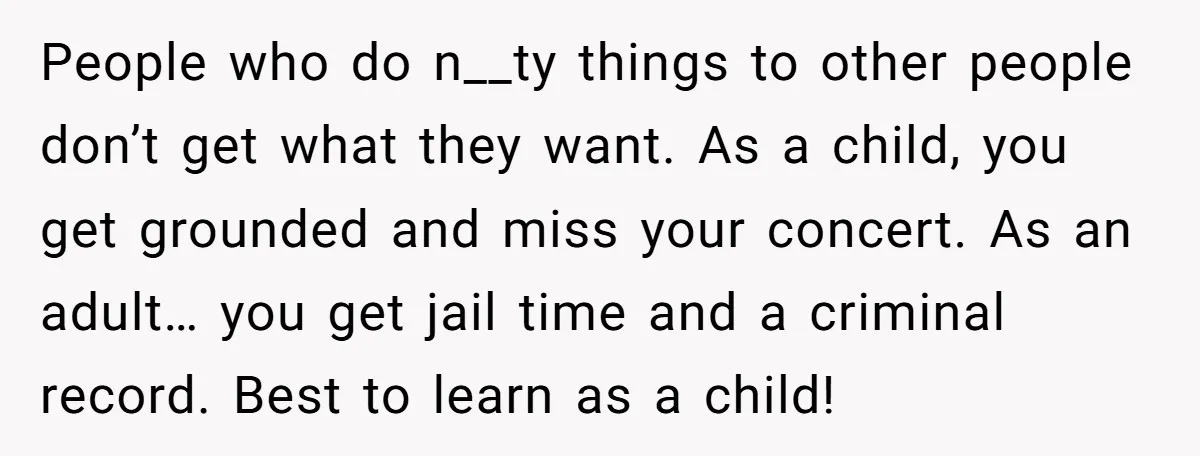People who do n__ty things to other people don’t get what they want. As a child, you get grounded and miss your concert. As an adult… you get jail time...