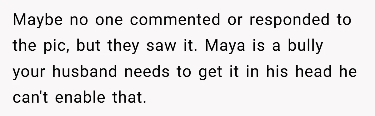 Maybe no one commented or responded to the pic, but they saw it. Maya is a bully your husband needs to get it in his head he can't enable that.