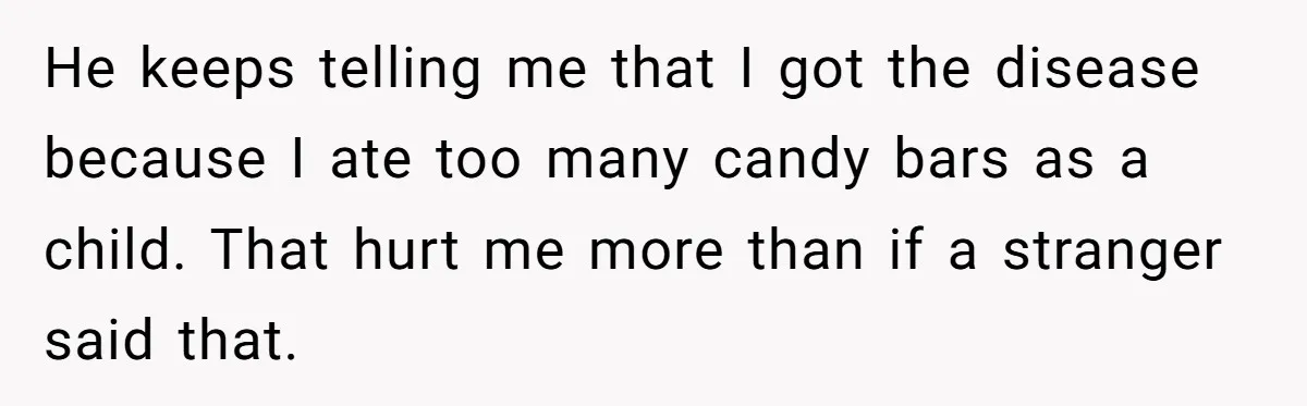 He keeps telling me that I got the disease because I ate too many candy bars as a child. That hurt me more than if a stranger said that.
